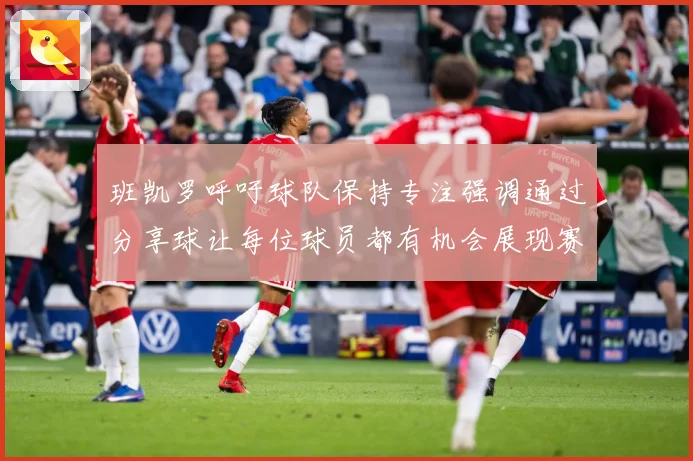 班凯罗呼吁球队保持专注强调通过分享球让每位球员都有机会展现赛场复盘