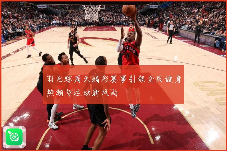 羽毛球周天精彩赛事引领全民健身热潮与运动新风尚