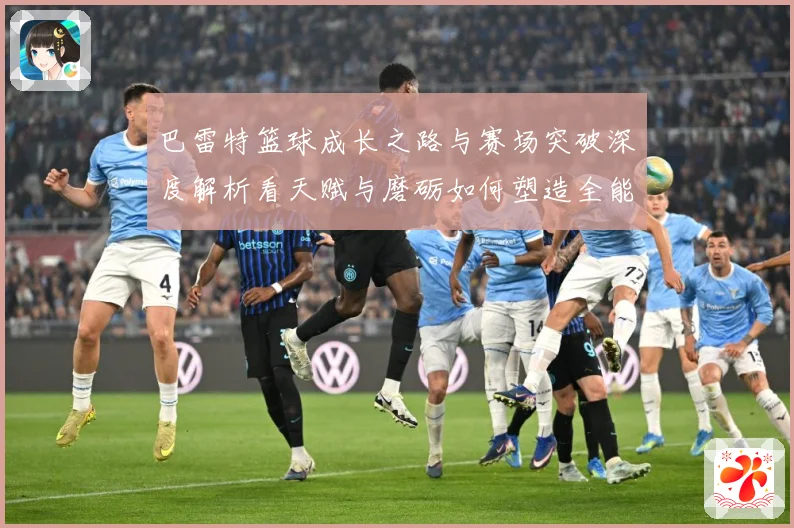 巴雷特篮球成长之路与赛场突破深度解析看天赋与磨砺如何塑造全能表现
