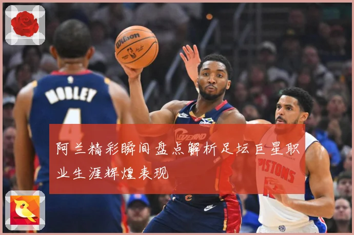 阿兰精彩瞬间盘点解析足坛巨星职业生涯辉煌表现