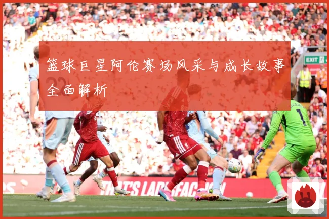篮球巨星阿伦赛场风采与成长故事全面解析