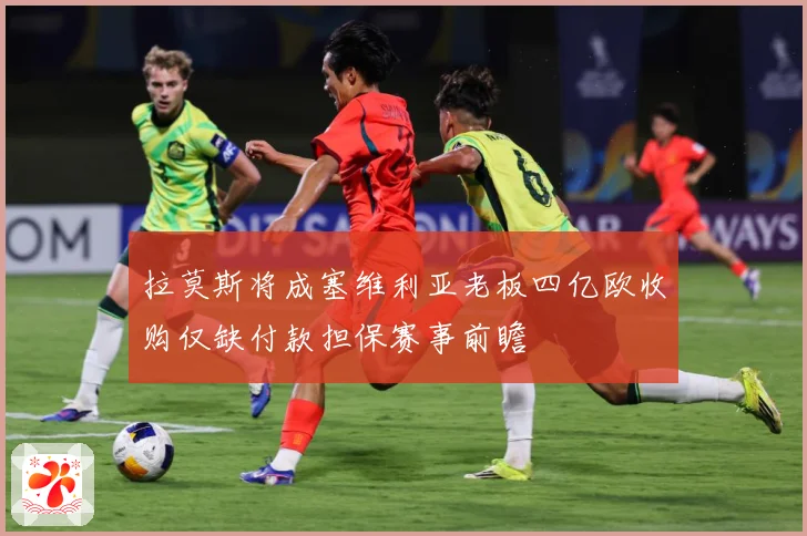 拉莫斯将成塞维利亚老板四亿欧收购仅缺付款担保赛事前瞻
