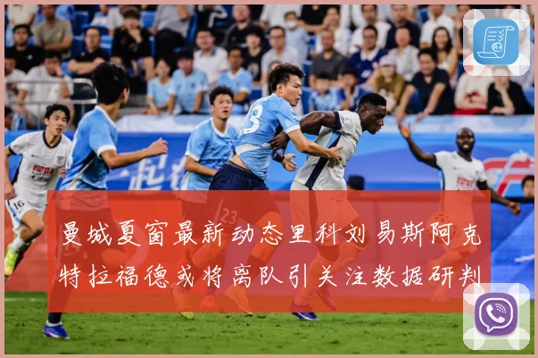 曼城夏窗最新动态里科刘易斯阿克特拉福德或将离队引关注数据研判